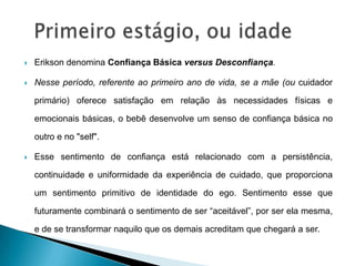    Erikson denomina Confiança Básica versus Desconfiança.

   Nesse período, referente ao primeiro ano de vida, se a mãe (ou cuidador

    primário) oferece satisfação em relação às necessidades físicas e

    emocionais básicas, o bebê desenvolve um senso de confiança básica no

    outro e no "self".

   Esse sentimento de confiança está relacionado com a persistência,

    continuidade e uniformidade da experiência de cuidado, que proporciona

    um sentimento primitivo de identidade do ego. Sentimento esse que

    futuramente combinará o sentimento de ser “aceitável”, por ser ela mesma,

    e de se transformar naquilo que os demais acreditam que chegará a ser.
 