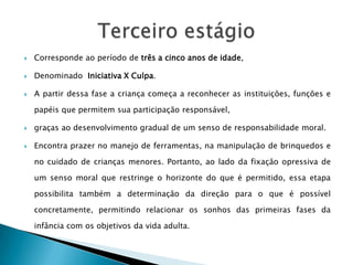    Corresponde ao período de três a cinco anos de idade,

   Denominado Iniciativa X Culpa.

   A partir dessa fase a criança começa a reconhecer as instituições, funções e

    papéis que permitem sua participação responsável,

   graças ao desenvolvimento gradual de um senso de responsabilidade moral.

   Encontra prazer no manejo de ferramentas, na manipulação de brinquedos e

    no cuidado de crianças menores. Portanto, ao lado da fixação opressiva de

    um senso moral que restringe o horizonte do que é permitido, essa etapa

    possibilita também a determinação da direção para o que é possível

    concretamente, permitindo relacionar os sonhos das primeiras fases da

    infância com os objetivos da vida adulta.
 