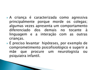    A criança é caracterizada como agressiva
    principalmente porque morde os colegas;
    algumas vezes apresenta um comportamento
    diferenciado dos demais no tocante à
    linguagem e a interação com as outras
    crianças.
   É preciso levantar hipóteses, por exemplo de
    comprometimento psicofisiológico e sugerir a
    mãe que procure um neurologista ou
    psiquiatra infantil.
 