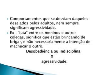    Comportamentos que se desviam daqueles
    desejados pelos adultos, nem sempre
    significam agressividade.
   Ex.: “luta” entre os meninos e outros
    colegas, significa que estão brincando de
    brigar, e não necessariamente a intenção de
    machucar o outro.
              Desobediência ou indisciplina
                            X
                       agressividade.
 