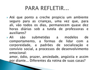    Até que ponto a creche propicia um ambiente
    seguro para as crianças, uma vez que, para
    ali, vão todos os dias, permanecem quase dez
    horas diárias sob a tutela de professoras e
    auxiliares?
   Ali    são     submetidas      a    modelos     de
    comportamento, a formas de lidar com a
    corporeidade, a padrões de socialização e
    convívio social, a processos de desenvolvimento
    emocional:
    amor, ódio, prazer, ansiedade, angústia e assim
    por diante... Diferentes da rotina de suas casas?
 