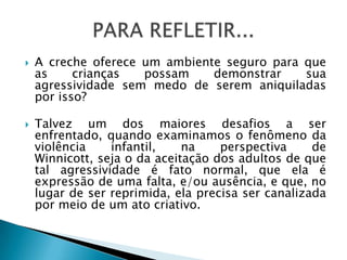    A creche oferece um ambiente seguro para que
    as     crianças  possam    demonstrar    sua
    agressividade sem medo de serem aniquiladas
    por isso?

   Talvez um dos maiores desafios a ser
    enfrentado, quando examinamos o fenômeno da
    violência    infantil,    na    perspectiva     de
    Winnicott, seja o da aceitação dos adultos de que
    tal agressividade é fato normal, que ela é
    expressão de uma falta, e/ou ausência, e que, no
    lugar de ser reprimida, ela precisa ser canalizada
    por meio de um ato criativo.
 