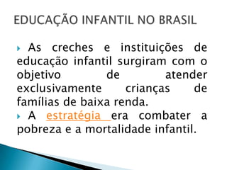  As creches e instituições de
educação infantil surgiram com o
objetivo        de         atender
exclusivamente      crianças    de
famílias de baixa renda.
 A estratégia era combater a
pobreza e a mortalidade infantil.
 