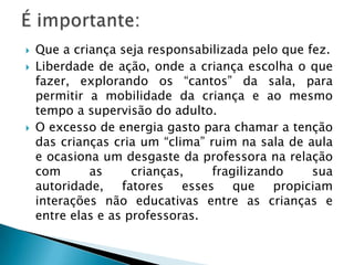    Que a criança seja responsabilizada pelo que fez.
   Liberdade de ação, onde a criança escolha o que
    fazer, explorando os “cantos” da sala, para
    permitir a mobilidade da criança e ao mesmo
    tempo a supervisão do adulto.
   O excesso de energia gasto para chamar a tenção
    das crianças cria um “clima” ruim na sala de aula
    e ocasiona um desgaste da professora na relação
    com      as      crianças,   fragilizando     sua
    autoridade,    fatores esses que propiciam
    interações não educativas entre as crianças e
    entre elas e as professoras.
 