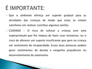    Que o ambiente ofereça um suporte gradual para as
    atividades das crianças de modo que estas se sintam
    satisfeitas em realizar sozinhas algumas tarefas.

   CUIDADO - O risco de sufocar a criança com uma
    superproteção que lhe impeça de fazer suas tentativas, ou o
    risco de oferecer um suporte insuficiente que gere na criança
    um sentimento de incapacidade. Essas duas posturas podem
    gerar sentimentos de dúvida e vergonha prejudiciais no
    desenvolvimento da autonomia.
 