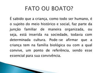 É sabido que a criança, como todo ser humano, é
o sujeito do meio histórico e social, faz parte da
junção   familiar   de   maneira   organizada,   ou
seja, está inserida na sociedade, todavia com
determinada cultura. Pode-se afirmar que a
criança tem na família biológica ou com a qual
convive, um ponto de referência, sendo esse
essencial para sua convivência.
 
