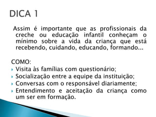 Assim é importante que as profissionais da
 creche ou educação infantil conheçam o
 mínimo sobre a vida da criança que está
 recebendo, cuidando, educando, formando...

COMO:
 Visita às famílias com questionário;
 Socialização entre a equipe da instituição;
 Conversas com o responsável diariamente;
 Entendimento e aceitação da criança como
  um ser em formação.
 