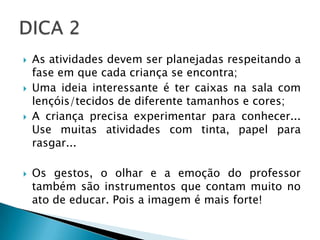    As atividades devem ser planejadas respeitando a
    fase em que cada criança se encontra;
   Uma ideia interessante é ter caixas na sala com
    lençóis/tecidos de diferente tamanhos e cores;
   A criança precisa experimentar para conhecer...
    Use muitas atividades com tinta, papel para
    rasgar...

   Os gestos, o olhar e a emoção do professor
    também são instrumentos que contam muito no
    ato de educar. Pois a imagem é mais forte!
 