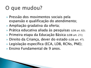    Pressão dos movimentos sociais pela
    expansão e qualificação do atendimento;
   Ampliação gradativa da oferta;
   Prática educativa aliada às pesquisas (LDB art. 62);
   Primeira etapa da Educação Básica (LDB art. 21);
   Direito da Criança, dever do estado (LDB art. 4º);
   Legislação específica (ECA, LDB, RCNs, PNE);
   Ensino Fundamental de 9 anos.
 