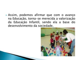    Assim, podemos afirmar que com o avanço
    na Educação, torna-se merecida a valorização
    da Educação Infantil, sendo ela a base do
    desenvolvimento da sociedade.
 