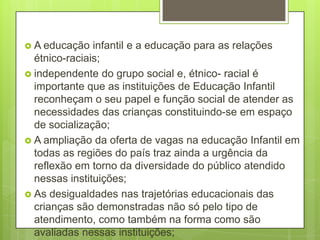  A educação   infantil e a educação para as relações
  étnico-raciais;
 independente do grupo social e, étnico- racial é
  importante que as instituições de Educação Infantil
  reconheçam o seu papel e função social de atender as
  necessidades das crianças constituindo-se em espaço
  de socialização;
 A ampliação da oferta de vagas na educação Infantil em
  todas as regiões do país traz ainda a urgência da
  reflexão em torno da diversidade do público atendido
  nessas instituições;
 As desigualdades nas trajetórias educacionais das
  crianças são demonstradas não só pelo tipo de
  atendimento, como também na forma como são
  avaliadas nessas instituições;
 