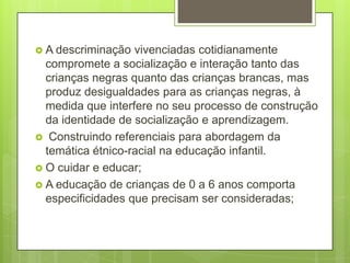  A descriminação  vivenciadas cotidianamente
  compromete a socialização e interação tanto das
  crianças negras quanto das crianças brancas, mas
  produz desigualdades para as crianças negras, à
  medida que interfere no seu processo de construção
  da identidade de socialização e aprendizagem.
 Construindo referenciais para abordagem da
  temática étnico-racial na educação infantil.
 O cuidar e educar;
 A educação de crianças de 0 a 6 anos comporta
  especificidades que precisam ser consideradas;
 