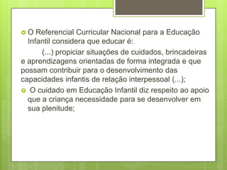 O   Referencial Curricular Nacional para a Educação
  Infantil considera que educar é:
      (...) propiciar situações de cuidados, brincadeiras
e aprendizagens orientadas de forma integrada e que
possam contribuir para o desenvolvimento das
capacidades infantis de relação interpessoal (...);
 O cuidado em Educação Infantil diz respeito ao apoio
  que a criança necessidade para se desenvolver em
  sua plenitude;
 