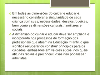  Em   todas as dimensões do cuidar e educar é
  necessário considerar a singularidade de cada
  criança com suas, necessidades, desejos, queixas,
  bem como as dimensões culturais, familiares e
  sociais.
 A dimensão do cuidar e educar deve ser ampliada e
  incorporada nos processos de formação dos
  profissionais que atuam na Educação Infantil, o que
  significa recuperar ou construir princípios para os
  cuidados, embasados em valores éticos, nos quais
  atitudes raciais e preconceituosas não podem ser
  admitidas;
 