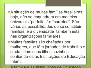 A situação  de muitas famílias brasileiras
 hoje, não se enquadram em modelos
 universais “perfeitos” e “corretos”. São
 várias as possibilidades de se constituir
 famílias, e a diversidade também está
 nas organizações familiares.
Muitas famílias são chefiadas por
 mulheres, que têm jornadas de trabalho e
 ainda criam seus filhos sozinhos
 confiando-os às Instituições de Educação
 Infantil.
 