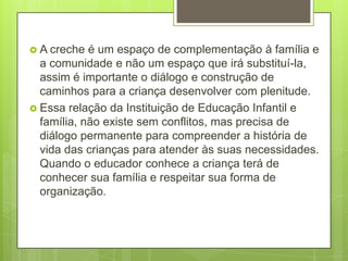  A creche  é um espaço de complementação à família e
  a comunidade e não um espaço que irá substituí-la,
  assim é importante o diálogo e construção de
  caminhos para a criança desenvolver com plenitude.
 Essa relação da Instituição de Educação Infantil e
  família, não existe sem conflitos, mas precisa de
  diálogo permanente para compreender a história de
  vida das crianças para atender às suas necessidades.
  Quando o educador conhece a criança terá de
  conhecer sua família e respeitar sua forma de
  organização.
 
