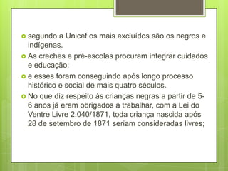  segundo   a Unicef os mais excluídos são os negros e
  indígenas.
 As creches e pré-escolas procuram integrar cuidados
  e educação;
 e esses foram conseguindo após longo processo
  histórico e social de mais quatro séculos.
 No que diz respeito às crianças negras a partir de 5-
  6 anos já eram obrigados a trabalhar, com a Lei do
  Ventre Livre 2.040/1871, toda criança nascida após
  28 de setembro de 1871 seriam consideradas livres;
 