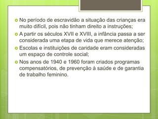  No  período de escravidão a situação das crianças era
  muito difícil, pois não tinham direito a instruções;
 A partir os séculos XVII e XVIII, a infância passa a ser
  considerada uma etapa de vida que merece atenção;
 Escolas e instituições de caridade eram consideradas
  um espaço de controle social;
 Nos anos de 1940 e 1960 foram criados programas
  compensatórios, de prevenção à saúde e de garantia
  de trabalho feminino.
 