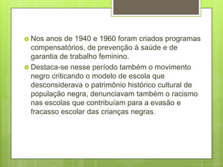  Nos  anos de 1940 e 1960 foram criados programas
  compensatórios, de prevenção à saúde e de
  garantia de trabalho feminino.
 Destaca-se nesse período também o movimento
  negro criticando o modelo de escola que
  desconsiderava o patrimônio histórico cultural de
  população negra, denunciavam também o racismo
  nas escolas que contribuíam para a evasão e
  fracasso escolar das crianças negras.
 