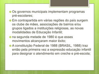  Os governos municipais implementam programas
  pré-escolares;
 Em contrapartida em várias regiões do país surgem
  os clube de mães, associações de bairros e/ou
  grupos ligados a instituições religiosas, as novas
  modalidades de Educação Infantil;
 na segunda metade de 1980 é que esses
  movimentos alcançaram maior êxito;
 A constituição Federal de 1988 (BRASIL, 1988) traz
  então pela primeira vez a expressão educação infantil
  para designar o atendimento em creche e pré-escola;
 