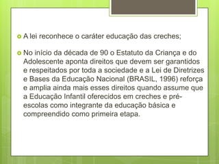  A lei   reconhece o caráter educação das creches;

 No  início da década de 90 o Estatuto da Criança e do
  Adolescente aponta direitos que devem ser garantidos
  e respeitados por toda a sociedade e a Lei de Diretrizes
  e Bases da Educação Nacional (BRASIL, 1996) reforça
  e amplia ainda mais esses direitos quando assume que
  a Educação Infantil oferecidos em creches e pré-
  escolas como integrante da educação básica e
  compreendido como primeira etapa.
 