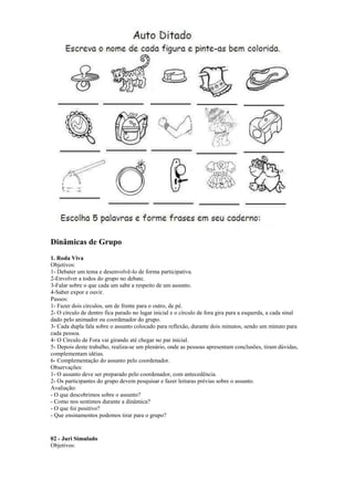 Dinâmicas de Grupo
1. Roda Viva
Objetivos:
1- Debater um tema e desenvolvê-lo de forma participativa.
2-Envolver a todos do grupo no debate.
3-Falar sobre o que cada um sabe a respeito de um assunto.
4-Saber expor e ouvir.
Passos:
1- Fazer dois círculos, um de frente para o outro, de pé.
2- O círculo de dentro fica parado no lugar inicial e o círculo de fora gira para a esquerda, a cada sinal
dado pelo animador ou coordenador do grupo.
3- Cada dupla fala sobre o assunto colocado para reflexão, durante dois minutos, sendo um minuto para
cada pessoa.
4- O Círculo de Fora vai girando até chegar no par inicial.
5- Depois deste trabalho, realiza-se um plenário, onde as pessoas apresentam conclusões, tiram dúvidas,
complementam idéias.
6- Complementação do assunto pelo coordenador.
Observações:
1- O assunto deve ser preparado pelo coordenador, com antecedência.
2- Os participantes do grupo devem pesquisar e fazer leituras prévias sobre o assunto.
Avaliação:
- O que descobrimos sobre o assunto?
- Como nos sentimos durante a dinâmica?
- O que foi positivo?
- Que ensinamentos podemos tirar para o grupo?
02 - Juri Simulado
Objetivos:
 