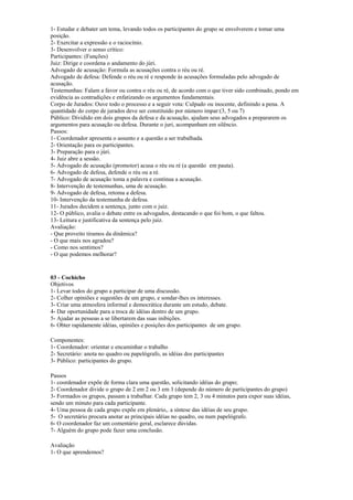 1- Estudar e debater um tema, levando todos os participantes do grupo se envolverem e tomar uma
posição.
2- Exercitar a expressão e o raciocínio.
3- Desenvolver o senso crítico:
Participantes: (Funções)
Juiz: Dirige e coordena o andamento do júri.
Advogado de acusação: Formula as acusações contra o réu ou ré.
Advogado de defesa: Defende o réu ou ré e responde às acusações formuladas pelo advogado de
acusação.
Testemunhas: Falam a favor ou contra o réu ou ré, de acordo com o que tiver sido combinado, pondo em
evidência as contradições e enfatizando os argumentos fundamentais.
Corpo de Jurados: Ouve todo o processo e a seguir vota: Culpado ou inocente, definindo a pena. A
quantidade do corpo de jurados deve ser constituido por número impar:(3, 5 ou 7)
Público: Dividido em dois grupos da defesa e da acusação, ajudam seus advogados a prepararem os
argumentos para acusação ou defesa. Durante o juri, acompanham em silêncio.
Passos:
1- Coordenador apresenta o assunto e a questão a ser trabalhada.
2- Orientação para os participantes.
3- Preparação para o júri.
4- Juiz abre a sessão.
5- Advogado de acusação (promotor) acusa o réu ou ré (a questão em pauta).
6- Advogado de defesa, defende o réu ou a ré.
7- Advogado de acusação toma a palavra e continua a acusação.
8- Intervenção de testemunhas, uma de acusação.
9- Advogado de defesa, retoma a defesa.
10- Intervenção da testemunha de defesa.
11- Jurados decidem a sentença, junto com o juiz.
12- O público, avalia o debate entre os advogados, destacando o que foi bom, o que faltou.
13- Leitura e justificativa da sentença pelo juiz.
Avaliação:
- Que proveito tiramos da dinâmica?
- O que mais nos agradou?
- Como nos sentimos?
- O que podemos melhorar?
03 - Cochicho
Objetivos
1- Levar todos do grupo a participar de uma discussão.
2- Colher opiniões e sugestões de um grupo, e sondar-lhes os interesses.
3- Criar uma atmosfera informal e democrática durante um estudo, debate.
4- Dar oportunidade para a troca de idéias dentro de um grupo.
5- Ajudar as pessoas a se libertarem das suas inibições.
6- Obter rapidamente idéias, opiniões e posições dos participantes de um grupo.
Componentes:
1- Coordenador: orientar e encaminhar o trabalho
2- Secretário: anota no quadro ou papelógrafo, as idéias dos participantes
3- Público: participantes do grupo.
Passos
1- coordenador expõe de forma clara uma questão, solicitando idéias do grupo;
2- Coordenador divide o grupo de 2 em 2 ou 3 em 3 (depende do número de participantes do grupo)
3- Formados os grupos, passam a trabalhar. Cada grupo tem 2, 3 ou 4 minutos para expor suas idéias,
sendo um minuto para cada participante.
4- Uma pessoa de cada grupo expõe em plenário,. a síntese das idéias de seu grupo.
5- O secretário procura anotar as principais idéias no quadro, ou num papelógrafo.
6- O coordenador faz um comentário geral, esclarece dúvidas.
7- Alguém do grupo pode fazer uma conclusão.
Avaliação
1- O que aprendemos?
 