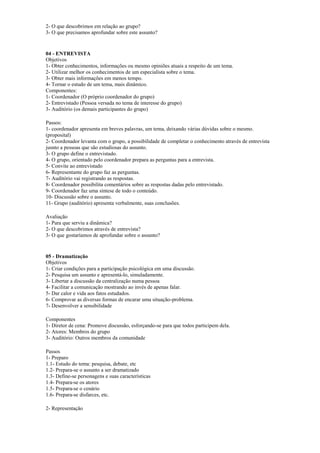 2- O que descobrimos em relação ao grupo?
3- O que precisamos aprofundar sobre este assunto?
04 - ENTREVISTA
Objetivos
1- Obter conhecimentos, informações ou mesmo opiniões atuais a respeito de um tema.
2- Utilizar melhor os conhecimentos de um especialista sobre o tema.
3- Obter mais informações em menos tempo.
4- Tornar o estudo de um tema, mais dinâmico.
Componentes:
1- Coordenador (O próprio coordenador do grupo)
2- Entrevistado (Pessoa versada no tema de interesse do grupo)
3- Auditório (os demais participantes do grupo)
Passos:
1- coordenador apresenta em breves palavras, um tema, deixando várias dúvidas sobre o mesmo.
(proposital)
2- Coordenador levanta com o grupo, a possibilidade de completar o conhecimento através de entrevista
jusnto a pessoas que são estudiosas do assunto.
3- O grupo define o entrevistado.
4- O grupo, orientado pelo coordenador prepara as perguntas para a entrevista.
5- Convite ao entrevistado
6- Representante do grupo faz as perguntas.
7- Auditório vai registrando as respostas.
8- Coordenador possibilita comentários sobre as respostas dadas pelo entrevistado.
9- Coordenador faz uma síntese de todo o conteúdo.
10- Discussão sobre o assunto.
11- Grupo (auditório) apresenta verbalmente, suas conclusões.
Avaliação
1- Para que serviu a dinâmica?
2- O que descobrimos através de entrevista?
3- O que gostaríamos de aprofundar sobre o assunto?
05 - Dramatização
Objetivos
1- Criar condições para a participação psicológica em uma discussão.
2- Pesquisa um assunto e apresentá-lo, simuladamente.
3- Libertar a discussão da centralização numa pessoa
4- Facilitar a comunicação mostrando ao invés de apenas falar.
5- Dar calor e vida aos fatos estudados.
6- Comprovar as diversas formas de encarar uma situação-problema.
7- Desenvolver a sensibilidade
Componentes
1- Diretor de cena: Promove discussão, esforçando-se para que todos participem dela.
2- Atores: Membros do grupo
3- Auditório: Outros membros da comunidade
Passos
1- Preparo
1.1- Estudo do tema: pesquisa, debate, etc
1.2- Prepara-se o assunto a ser dramatizado
1.3- Define-se personagens e suas características
1.4- Prepara-se os atores
1.5- Prepara-se o cenário
1.6- Prepara-se disfarces, etc.
2- Representação
 