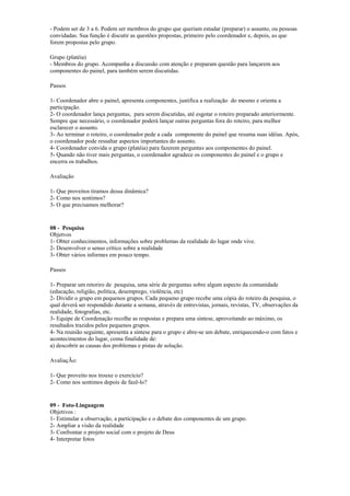 - Podem ser de 3 a 6. Podem ser membros do grupo que queriam estudar (preparar) o assunto, ou pessoas
convidadas. Sua função é discutir as questões propostas, primeiro pelo coordenador e, depois, as que
forem propostas pelo grupo.
Grupo (platéia)
- Membros do grupo. Acompanha a discussão com atenção e preparam questão para lançarem aos
componentes do painel, para também serem discutidas.
Passos
1- Coordenador abre o painel, apresenta componentes, justifica a realização do mesmo e orienta a
participação.
2- O coordenador lança perguntas, para serem discutidas, até esgotar o roteiro preparado anteriormente.
Sempre que necessário, o coordenador poderá lançar outras perguntas fora do roteiro, para melhor
esclarecer o assunto.
3- Ao terminar o roteiro, o coordenador pede a cada componente do painel que resuma suas idéias. Após,
o coordenador pode ressaltar aspectos importantes do assunto.
4- Coordenador convida o grupo (platéia) para fazerem perguntas aos compomentes do painel.
5- Quando não tiver mais perguntas, o coordenador agradece os componentes do painel e o grupo e
encerra os trabalhos.
Avaliação
1- Que proveitos tiramos dessa dinâmica?
2- Como nos sentimos?
3- O que precisamos melhorar?
08 - Pesquisa
Objetvos
1- Obter conhecimentos, informações sobre problemas da realidade do lugar onde vive.
2- Desenvolver o senso crítico sobre a realidade
3- Obter vários informes em pouco tempo.
Passos
1- Preparar um retoriro de pesquisa, uma série de perguntas sobre algum aspecto da comunidade
(educação, religião, política, desemprego, violência, etc)
2- Dividir o grupo em pequenos grupos. Cada pequeno grupo recebe uma cópia do roteiro da pesquisa, o
qual deverá ser respondido durante a semana, através de entrevistas, jornais, revistas, TV, observações da
realidade, fotografias, etc.
3- Equipe de Coordenação recolhe as respostas e prepara uma síntese, aproveitando ao máximo, os
resultados trazidos pelos pequenos grupos.
4- Na reunião seguinte, apresenta a síntese para o grupo e abre-se um debate, enriquecendo-o com fatos e
acontecimentos do lugar, coma finalidade de:
a) descobrir as causas dos problemas e pistas de solução.
AvaliaçÃo:
1- Que proveito nos trouxe o exercício?
2- Como nos sentimos depois de fazê-lo?
09 - Foto-Linguagem
Objetivos :
1- Estimular a observação, a participação e o debate dos componentes de um grupo.
2- Ampliar a visão da realidade
3- Confrontar o projeto social com o projeto de Deus
4- Interpretar fotos
 