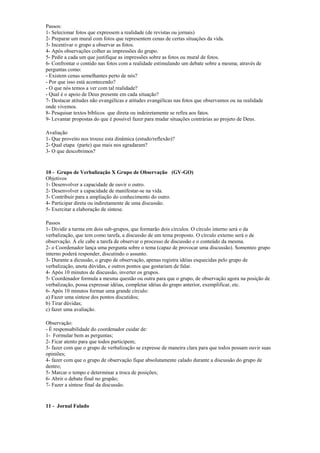 Passos:
1- Selecionar fotos que expressem a realidade (de revistas ou jornais)
2- Preparar um mural com fotos que representem cenas de certas situações da vida.
3- Incentivar o grupo a observar as fotos.
4- Após observações colher as impressões do grupo.
5- Pedir a cada um que justifique as impressões sobre as fotos ou mural de fotos.
6- Confrontar o contido nas fotos com a realidade estimulando um debate sobre a mesma; através de
perguntas como:
- Existem cenas semelhantes perto de nós?
- Por que isso está acontecendo?
- O que nós temos a ver com tal realidade?
- Qual é o apoio de Deus presente em cada situação?
7- Destacar atitudes não evangélicas e atitudes evangélicas nas fotos que observamos ou na realidade
onde vivemos.
8- Pesquisar textos bíblicos que direta ou indeiretamente se refira aos fatos.
9- Levantar propostas do que é possível fazer para mudar situações contrárias ao projeto de Deus.
Avaliação
1- Que proveito nos trouxe esta dinâmica (estudo/reflexão)?
2- Qual etapa (parte) que mais nos agradaram?
3- O que descobrimos?
10 - Grupo de Verbalização X Grupo de Observação (GV-GO)
Objetivos
1- Desenvolver a capacidade de ouvir o outro.
2- Desenvolver a capacidade de manifestar-se na vida.
3- Contribuir para a ampliação do conhecimento do outro.
4- Participar direta ou indiretamente de uma discussão.
5- Exercitar a elaboração de síntese.
Passos
1- Dividir a turma em dois sub-grupos, que formarão dois círculos. O círculo interno será o da
verbalização, que tem como tarefa, a discussão de um tema proposto. O círculo externo será o de
observação. À ele cabe a tarefa de observar o processo de discussão e o conteúdo da mesma.
2- o Coordenador lança uma pergunta sobre o tema (capaz de provocar uma discussão). Somenteo grupo
interno poderá responder, discutindo o assunto.
3- Durante a dicussão, o grupo de observação, apenas registra idéias esquecidas pelo grupo de
verbalização, anota dúvidas, e outros pontos que gostariam de falar.
4- Após 10 minutos de discussão, inverter os grupos.
5- Coordenador formula a mesma questão ou outra para que o grupo, de observação agora na posição de
verbalização, possa expressar idéias, completar idéias do grupo anterior, exemplificar, etc.
6- Após 10 minutos formar uma grande círculo:
a) Fazer uma síntese dos pontos discutidos;
b) Tirar dúvidas;
c) fazer uma avaliação.
Observação:
- É responsabilidade do coordenador cuidar de:
1- Formular bem as perguntas;
2- Ficar atento para que todos participem;
3- fazer com que o grupo de verbalização se expresse de maneira clara para que todos possam ouvir suas
opiniões;
4- fazer com que o grupo de observação fique absolutamente calado durante a discussão do grupo de
dentro;
5- Marcar o tempo e determinar a troca de posições;
6- Abrir o debate final no grupão;
7- Fazer a síntese final da discussão.
11 - Jornal Falado
 