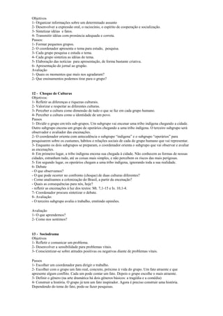 Objetivos
1- Organizar informações sobre um determinado assunto
2- Desenvolver a expressão oral, o raciocínio, o espírito de cooperação e socialização.
3- Sintetizar idéias e fatos.
4- Transmitir idéias com pronúncia adequada e correta.
Passos:
1- Formar pequenos grupos.
2- O coordenador apresenta o tema para estudo, pesquisa.
3- Cada grupo pesquisa e estuda o tema.
4- Cada grupo sintetiza as idéias do tema.
5- Elaboração das notícias para apresentação, de forma bastante criativa.
6- Apresentação do jornal ao grupão.
Avaliação
1- Quais os momentos que mais nos agradaram?
2- Que ensinamentos podemos tirar para o grupo?
12 - Choque de Culturas
Objetivos:
1- Refletir as diferenças e riquezas culturais.
2- Valorizar e respeitar as diferentes culturas.
3- Perceber a cultura como dimensão de tudo o que se faz em cada grupo humano.
4- Perceber a cultura como a identidade de um povo.
Passos
1- Dividir o grupo em três sub-grupos. Um subgrupo vai encenar uma tribo indígena chegando a cidade.
Outro subgrupo encena um grupo de operários chegando a uma tribo indígena. O terceiro subgrupo será
observador e avaliador das encenações.
2- O coordenador orienta com antecedência o subgrupo “indígena” e o subgrupo “operários” para
pesquisarem sobre os custumes, hábitos e relações sociais de cada do grupo humano que vai representar.
3- Enquanto os dois subgrupos se preparam, o coordenador orienta o subgrupo que vai observar e avaliar
as encenações.
4- Em primeiro lugar, a tribo indígena encena sua chegada à cidade. Não conhecem as formas de nossas
cidades, estranham tudo, até as coisas mais simples, e não percebem os riscos das mais perigosas.
5- Em segundo lugar, os operários chegam a uma tribo indígena, ignorando toda a sua realidade.
6- Debate
- O que observamos?
- O que pode ocorrer no confronto (choque) de duas culturas diferentes?
- Como analisamos a colonização do Brasil, a partir da encenação?
- Quais as consequências para nós, hoje?
- refletir as encenações à luz dos textos: Mt. 7,1-15 e Is. 10,1-4.
7- Coordenador procura sintetizar o debate.
8- Avaliação:
- O terceiro subgrupo avalia o trabalho, emitindo opiniões.
Avaliação
1- O que aprendemos?
2- Como nos sentimos?
13 - Sociodrama
Objetivos
1- Refletir e comunicar um problema.
2- Desenvolver a sensibilidade para problemas vitais.
3- Conscientizar-se sobre atitudes positivas ou negativas diante de problemas vitais.
Passos
1- Escolher um coordenador para dirigir o trabalho.
2- Escolher com o grupo um fato real, concreto, próximo à vida do grupo. Um fato atraente e que
apresente algum conflito. Cada um pode contar um fato. Depois o grupo escolhe o mais atraente.
3- Definir o gênero (na arte dramática há dois gêneros básicos: a tragédia e a comédia)
4- Construir a história. O grupo já tem um fato inspirador. Agora é preciso construir uma história.
Dependendo do tema do fato, pode-se fazer pesquisas.
 