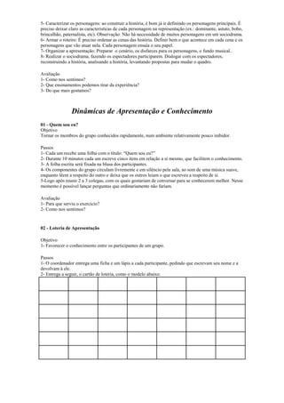 5- Caracterizar os personagens: ao construir a história, é bom já ir definindo os personagens principais. É
preciso deixar claro as caracteristícas de cada personagem na representação (ex.: dominante, astuto, bobo,
brincalhão, paternalista, etc). Observação: Não há necessidade de muitos personagens em um sociodrama.
6- Armar o roteiro: É preciso ordenar as cenas das história. Definir bem o que acontece em cada cena e os
personagens que vão atuar nela. Cada personagem ensaia o seu papel.
7- Organizar a apresentação: Preparar o cenário, os disfarces para os personagens, o fundo musical..
8- Realizar o sociodrama, fazendo os espectadores participarem. Dialogar com os espectadores,
reconstruindo a história, analisando a história, levantando propostas para mudar o quadro.
Avaliação
1- Como nos sentimos?
2- Que ensinamentos podemos tirar da experiência?
3- Do que mais gostamos?
Dinâmicas de Apresentação e Conhecimento
01 - Quem sou eu?
Objetivo
Tornar os membros do grupo conhecidos rapidamente, num ambiente relativamente pouco inibidor.
Passos
1- Cada um recebe uma folha com o título: “Quem sou eu?”
2- Durante 10 minutos cada um escreve cinco ítens em relação a si mesmo, que facilitem o conhecimento.
3- A folha escrita será fixada na blusa dos participantes.
4- Os componentes do grupo circulam livremente e em silêncio pela sala, ao som de uma música suave,
enquanto lêem a respeito do outro e deixa que os outros leiam o que escreveu a respeito de si.
5-Logo após reunir 2 a 3 colegas, com os quais gostariam de conversar para se conhecerem melhor. Nesse
momento é possível lançar perguntas que ordinariamente não fariam.
Avaliação
1- Para que serviu o exercício?
2- Como nos sentimos?
02 - Loteria de Apresentação
Objetivo
1- Favorecer o conhecimento entre os participantes de um grupo.
Passos
1- O coordenador entrega uma ficha e um lápis a cada participante, pedindo que escrevam seu nome e a
devolvam à ele.
2- Entrega a seguir, o cartão de loteria, como o modelo abaixo:
 