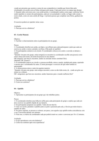 e pede aos presentes que anotem o nome de seus companheiros à medida que forem lidos pelo
coordenador, de acordo com as fichas entregues pelo grupo. Cada qual escreve no espaço que desejar.
3- Quando todos estiverem com o seu cartão pronto, o coordenador explica como jogar: conforme forem
sendo repetidos os nomes dos participantes, cada um vai assinalando o cartão, no lugar onde consta o
nome citado, como em uma cartela de bingo. A primeira pessoa que completar uma fileira, ganhará dez
pontos.
O exercício poderá ser repetido várias vezes.
Avaliação
1- Para que serviu a dinâmica?
03 - Cartão Musical.
Objetivo
1- Facilitar o relacionamento entre os participantes de um grupo.
Passos
1- Coordenador distribui um cartão, um lápis e um alfinete para cada participante e pede que cada um
escreva no cartão o nome e prenda-o na blusa. (Não pode ser apelido)
2- Os participantes sentam-se em círculo. O coordenador coloca-se no centro e convida os demais a
cantar:
“Quando vim para este grupo, um(a) amigo(a) eu encontrei (o coordenador escolhe uma pessoa) como
estava ele(a) sem nome, de (nome da pessoa) eu o(a) chamei.
Oh! amigo(a), que bom te encontrar, unidos na amizade iremos caminhar”(bis).
(Melodia: Oh, suzana!!)
3- O coordenador junta-se ao círculo e a pessoa escolhida, entoa a canção, ajudada pelo grupo, repetindo
o mesmo que o coordenador fez antes. E assim prossegue o exercício até que todos tenham se
apresentado.
4- A última pessoa entoa o canto da seguinte maneira:
“Quando vim para este grupo, mais amigos encontrei, como eu não tinha nome, de ...(cada um grita seu
nome) eu o chamei.
Oh! amigos(as), que bom nos encontrar, unidos lutaremos para o mundo melhorar (bis)”
Avaliação
1- Para que serviu a dinâmica?
2- Como nos sentimos?
04 - Epitáfio
Objetivo
1- Apresentar os participantes de um grupo que vão trabalhar juntos.
Passos
1- O coordenador distribui uma folha de sulfite para cada participante do grupo e explica que cada um
deve escrever seu epitáfio (lépide de seu túmulo).
2- Os participantes preparam seu epitáfio. Todos devem fazê-lo.
3- Uma vez escrito, prendem o epitáfio junto ao peito e passeiam pela sala, a fim de que todos leiam o
epitáfio de todos.
4- No passo seguinte, as pessoas se reúnem, aos pares, com aqueles cujo epitáfio tenha coincidências com
o seu. Conversam durante seis minutos.
5- Feito isso, a critério do coordenador cada par poderá reunir-se a outro e conversar por 10 a 12 minutos.
Avaliação
1- O que aprendemos com esta dinâmica?
2- Como nos sentimos após essa experiência?
 