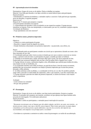 05 - Apresentação através de desenhos
Destinatários: Grupos de jovens ou de adultos. Pode-se trabalhar em equipes.
Material: Uma folha para desenho e um lápis colorido ou caneta hidrocor para cada participante.
Desenvolvimento:
1.Distribuiídos os materiais da dinâmica, o animador explica o exercício: Cada qual terá que responder,
atrvés de desenhos, à seguinte pergunta:
Quem sou eu?
Dispoem de 15 minutos para preparar a resposta.
2.Os participantes desenham sua resposta
3. A apresentação dos desenhos é feita em plenário ou nas respectivas equipes. O grupo procura
interpretar as resposta. Feita essa interpretação, os interessados, por sua vez, comentam a própria resposta.
4.Avaliação da Dinâmica:
- O que aprendemos com este exercício?
06 - Primeiros nomes, primeiras impressões
Objetivos:
- Conhecer os outros participantes do grupo.
- Descobrir o impacto inicial de alguém nos outros.
- Estudar fenômenos relacionados com primeiras impressões - sua precissão, seus efeitos, etc.
Passos:
1- O coordenador pede aos participantes sentados em círculo que se apresentem, dizendo seu nome e dois
fatos marcantes de sua vida.
2- Coordenador pede que todos virem as costas (evitando que um veja os outros) e escrevam ao mesmo
tempo, o primeiro nome de todos os participantes do grupo, à medida que deles se lembrem.
3- Voltando-se novamente para o grupo, procuram saber qual o nome, que ficou esquecido na lista.
Podem pedir que as pessoas indiquem mais um fato a fim de melhor fazer a ligação com o nome.
4- O grupo discute os nomes, sentimentos ligados a eles, dificuldades que sentiram para lembrar de todos,
suas reações em não ser lembrados, etc.
5- O coordenador distribui outra folha em branco, na qual devem fazer a lista dos nomes novamente,
pedindo-lhes que acrescentem anotações em relação à primeira impressão que tiveram das pessoas,
deixando a folha anônima.
6- As folhas anônimas serão recolhidas, e o coordenador irá lê-las em voz alta: Os membros poderão
reagir sobre a precisão ou relatividade das impressões, sobre o que sentiram, o que lhes surpreendeu, etc.
7- O grupo discutirá a precisão dos dados da primeira impressão, os efeitos da mesma e suas reações
sobre a experiência.
Avaliação:
- Como estamos nos sentindo?
- Do que mais gostamos?
07 - Personagens
Destinatários: Grupos de jovens ou de adultos; caso haja muitos participantes, formam-se equipes.
Material: O animador deve preparar, previamente, um pôster em que apareça uma figura humana sobre
um ponto de interrogação. Um cartão para cada pessoa.
Desenvolvimento:
- Distribuído o cartão aos participantes, o animador passa à motivação do exercício.
“Raramente encontramos um ser humano que não admire alguém: um héroi, um santo, um cientista... ou
mesmo pessoas comuns, mas cuja a vida lhe causou impacto. Hoje iremos apresentar ao grupo alguns
comentários acerca dessa pessoa a quem admiramos, seja ela viva ou morta, não importa sua
nacionalidade, nem tampouco seu prestígio junto a sociedade.”
- Convidam-se os presentes a anotarem no cartão o nome da personagem e as razões de sua admiração.
 