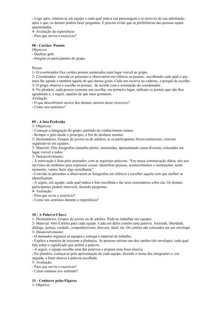 - Logo após, reúnem-se em equipe e cada qual indica sua personagem e os motivos de sua admiração,
após o que, os demais podem fazer perguntas. É preciso evitar que as preferências das pessoas sejam
questionadas.
4- Avaliação da experiência:
- Para que serviu o exercício?
08 - Cartões Postais
Objetivos
- Quebrar gelo
- Integrar os participantes do grupo.
Passos
1- O coordenador fixa cartões postais numerados num lugar visível ao grupo.
2- Coordenador convida os presentes a observarem em silêncio os postais,. escolhendo cada qual o que
mais lhe agrada e também aquele de que menos gosta. Cada um escreve no caderno, o porquê da escolha.
3- O grupo observa e escolhe os postais, de acordo com a orientação do coordenador.
4- No plenário, cada pessoa comenta sua escolha; em primeiro lugar, indicam os postais que não lhes
agradaram e, a seguir, aqueles de que mais gostaram.
Avaliação
- O que descobrimos acerca dos demais, através desse exercício?
- Como nos sentimos?
09 - A foto Preferida
1- Objetivos:
- Começar a integração do grupo, partindo do conhecimento mútuo.
- Romper o gelo desde o princípio, a fim de desfazer tensões.
2- Destinatários: Grupos de jovens ou de adultos; se os participantes forem numerosos, convém
organizar-se em equipes.
3- Material: Oito fotografias tamanho pôster, numeradas, apresentando cenas diversas, colocadas em
lugar visível a todos.
3- Desenvolvimento:
- A motivação é feita pelo animador, com as seguintes palavras: “Em nossa comunicação diária, nós nos
servimos de símbolos para expressar coisas, identificar pessoas, acontecimentos e instituições: neste
momento, vamos fazer algo semelhante”.
- Convida os presentes a observarem as fotografias em silêncio e escolher aquela com que melhor se
identificarem.
- A seguir, em equipe, cada qual indica a foto escolhida e faz seus comentários sobre ela. Os demais
participantes podem interverir, fazendo perguntas.
4- Avaliação:
- Para que seviu o exercício?
- Como nos sentimos durante a experiência?
10 - A Palavra Chave
1- Destinatários: Grupos de jovens ou de adultos. Pode-se trabalhar em equipes.
2- Material: Oito Cartões para cada equipe. Cada um deles contém uma palavra: Amizade, liberdade,
diálogo, justiça, verdade, companheirismo, bravura, ideal, etc. Os cartões são colocados em um envelope.
3- Desenvolvimento:
- O animador organiza as equipes e entrega o material de trabalho.
- Explica a maneira de executar a dinâmica. As pessoas retiram um dos cartões (do envelope); cada qual
fala sobre o significado que atribui à palavra.
- A seguir, a equipe escolhe uma das palavras e prepara uma frase alusiva.
- No plenário, começa-se pela apresentação de cada equipe, dizendo o nome dos integrantes e, em
seguida, a frase alusiva à palavra escolhida.
5- Avaliação:
- Para que serviu o exercício?
- Como estamos nos sentindo?
11 - Conhecer pelas Figuras
1- Objetivo:
 