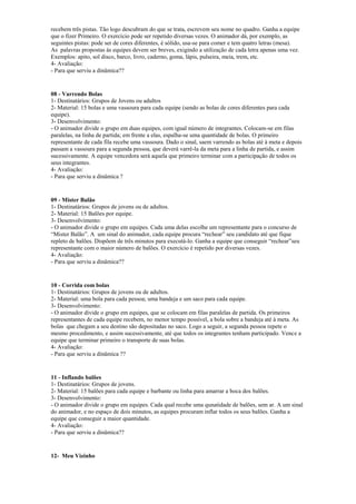 recebem três pistas. Tão logo descubram do que se trata, escrevem seu nome no quadro. Ganha a equipe
que o fizer Primeiro. O exercício pode ser repetido diversas vezes. O animador dá, por exemplo, as
seguintes pistas: pode ser de cores diferentes, é sólido, usa-se para comer e tem quatro letras (mesa).
As palavras propostas às equipes devem ser breves, exigindo a utilização de cada letra apenas uma vez.
Exemplos: apito, sol disco, barco, livro, caderno, goma, lápis, pulseira, meia, trem, etc.
4- Avaliação:
- Para que serviu a dinâmica??
08 - Varrendo Bolas
1- Destinatários: Grupos de Jovens ou adultos
2- Material: 15 bolas e uma vassoura para cada equipe (sendo as bolas de cores diferentes para cada
equipe).
3- Desenvolvimento:
- O animador divide o grupo em duas equipes, com igual número de integrantes. Colocam-se em filas
paralelas, na linha de partida; em frente a elas, espalha-se uma quantidade de bolas. O primeiro
representante de cada fila recebe uma vassoura. Dado o sinal, saem varrendo as bolas até à meta e depois
passam a vassoura para a segunda pessoa, que deverá varrê-la da meta para a linha de partida, e assim
sucessivamente. A equipe vencedora será aquela que primeiro terminar com a participação de todos os
seus integrantes.
4- Avaliação:
- Para que serviu a dinâmica ?
09 - Mister Balão
1- Destinatários: Grupos de jovens ou de adultos.
2- Material: 15 Balões por equipe.
3- Desenvolvimento:
- O animador divide o grupo em equipes. Cada uma delas escolhe um representante para o concurso de
“Mister Balão”. A um sinal do animador, cada equipe procura “rechear” seu candidato até que fique
repleto de balões. Dispõem de três minutos para executá-lo. Ganha a equipe que conseguir “rechear”seu
representante com o maior número de balões. O exercício é repetido por diversas vezes.
4- Avaliação:
- Para que serviu a dinâmica??
10 - Corrida com bolas
1- Destinatários: Grupos de jovens ou de adultos.
2- Material: uma bola para cada pessoa; uma bandeja e um saco para cada equipe.
3- Desenvolvimento:
- O animador divide o grupo em equipes, que se colocam em filas paralelas de partida. Os primeiros
representantes de cada equipe recebem, no menor tempo possível, a bola sobre a bandeja até à meta. As
bolas que chegam a seu destino são depositadas no saco. Logo a seguir, a segunda pessoa repete o
mesmo procedimento, e assim sucessivamente, até que todos os integrantes tenham participado. Vence a
equipe que terminar primeiro o transporte de suas bolas.
4- Avaliação:
- Para que serviu a dinâmica ??
11 - Inflando balões
1- Destinatários: Grupos de jovens.
2- Material: 15 balões para cada equipe e barbante ou linha para amarrar a boca dos balões.
3- Desenvolvimento:
- O animador divide o grupo em equipes. Cada qual recebe uma qunatidade de balões, sem ar. A um sinal
do animador, e no espaço de dois minutos, as equipes procuram inflar todos os seus balões. Ganha a
equipe que conseguir a maior quantidade.
4- Avaliação:
- Para que serviu a dinâmica??
12- Meu Vizinho
 