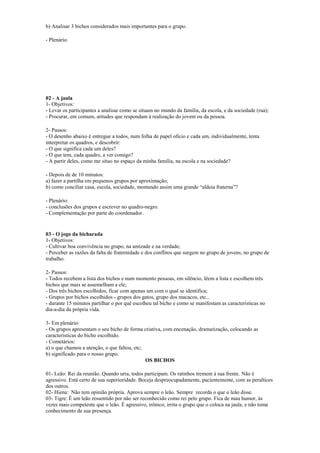 b) Analisar 3 bichos considerados mais importantes para o grupo.
- Plenário.
02 - A jaula
1- Objetivos:
- Levar os participantes a analisar como se situam no mundo da família, da escola, e da sociedade (rua);
- Procurar, em comum, atitudes que respondam à realização do jovem ou da pessoa.
2- Passos:
- O desenho abaixo é entregue a todos, num folha de papel ofício e cada um, individualmente, tenta
interpretar os quadros, e descobrir:
- O que significa cada um deles?
- O que tem, cada quadro, a ver comigo?
- A partir deles, como me situo no espaço da minha família, na escola e na sociedade?
- Depois de de 10 minutos:
a) fazer a partilha em pequenos grupos por aproximação;
b) como conciliar casa, escola, sociedade, montando assim uma grande “aldeia fraterna”?
- Plenário:
- conclusões dos grupos e escrever no quadro-negro.
- Complementação por parte do coordenador.
03 - O jogo da bicharada
1- Objetivos:
- Cultivar boa convivência no grupo, na amizade e na verdade;
- Perceber as razões da falta de fraternidade e dos conflitos que surgem no grupo de jovens, no grupo de
trabalho.
2- Passos:
- Todos recebem a lista dos bichos e num momento pessoas, em silêncio, lêem a lista e escolhem três
bichos que mais se assemelham a ele;
- Dos três bichos escolhidos, ficar com apenas um com o qual se identifica;
- Grupos por bichos escolhidos - grupos dos gatos, grupo dos macacos, etc...
- durante 15 minutos partilhar o por quê escolheu tal bicho e como se manifestam as características no
dia-a-dia da própria vida.
3- Em plenário:
- Os grupos apresentam o seu bicho de forma criativa, com encenação, dramatização, colocando as
caracteristicas do bicho escolhido.
- Cometários:
a) o que chamou a atenção, o que faltou, etc;
b) significado para o nosso grupo.
OS BICHOS
01- Leão: Rei da reunião. Quando urra, todos participam. Os ratinhos tremem à sua frente. Não é
agressivo. Está certo de sua superioridade. Boceja despreocupadamente, pacientemente, com as peraltices
dos outros.
02- Hiena: Não tem opinião própria. Aprova sempre o leão. Sempre recorda o que o leão disse.
03- Tigre: É um leão ressentido por não ser reconhecido como rei pelo grupo. Fica de mau humor, às
vezes mais competente que o leão. É agressivo, irônico, irrita o grupo que o coloca na jaula, e não toma
conhecimento de sua presença.
 