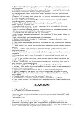 04- Raposa: Surpreende sempre o grupo; desvia o assunto; sofista, força o assunto. Jamais caminha em
direção ao objetivo.
05- Pavão: Mostra sempre a sua cultura. Não se interessa pelo objetivo e pelo grupo. Não perde ocasião
de mostrar seus conhecimentos. Preocupa-se sempre consigo mesmo.
06- Cobra: Envenena as relações. Sempre de bote armado. Ai de quem comete uma asneira. Provoca
brigas e fica de fora.
07- Papagaio: Fala por todos os poros; comenta tudo. Fala alto, grita. Ninguém lhe dá importância, nem
ele próprio. Sempre por fora do assunto.
08- Coruja: Não fala, presta muita atenção. Pisca quando não entende. assusta-se quando alguém a
interpela. Pede desculpa quando intervém.
09- Carcará: Não gosta de discussão. Irrita-se quando o grupo não progride. Quer decisões
rápidas. Impaciente, levanta mas volta.
10- Girafa: Pelo modo de sentar-se e rir, acha o grupo indigno de sua participação. Seu silêncio não
permite saber-se se ela está por cima mesmo.
11- Macaco: Anedoteiro, espirituoso, bagunceiro, inteligente e superficial. Sempre faz rir; ninguém o leva
a sério. anima, mas termina irritado. No fim está amuado e sem graça.
12- Gaivota; Voa pelo alto - abaixa. mas sobe logo. Vive solitária.
13- Cão: Inteligente, fareja tudo, mas ladra demais. Faz muito barulho por pouco. Sempre vigilante para
defender suas idéias.
14- Boi: Obstinado, lento. Não acompanha o grupo. Devagar e sempre.
15- Elefante: Sem sutileza. Leva tudo a peito. Não é feito para viver em grupo. Quer ação. Quando
intervém é para acabar a reunião.
16. Gato: Mia para chamar a atenção. solicitado, se enrosca e não quer falar. Dengoso, prefere agir depois
da reunião.
17. Coelho: Simpático, ágil, pulador. Não tem planos. Não é conseqüente. Encolhe-se quando os maiores
aparecem.
18. Esquilo - Acanhado, fugido, embaraçado. Dificilmente participa. Quebra sozinho suas nozes. Se
insistir muito, não volta.
19. Pombo: Fica arrulhando com o companheiro do lado. Só vive de par. Se o interpelam, voa e volta ao
companheiro.
20. Araponga: Sempre igual e vibrante. Tem idéia fixa. Só tem uma idéia. É incapaz de seguir uma
reunião.
21. Pica-Pau: Pega uma idéia e pulveriza-a. Não tem objetivos. Só sabe picar idéias. Na discussão fica
picando o que ficou para trás.
22. Aranha: É mestra em teia, onde se envolvem mosquitos e besouros. Na discussão amarra um fio no
outro. Não prepara plano, prepara armadilha.
23. Ouriço: Fica espinhento por tudo. Para ele, no grupo, não há idéias; tudo são intenções.
24. Antílope: É arisco. Sempre farejando o ar para ver se não o querem pegar de surpresa. Está sempre de
sobreaviso. Não acredita em ninguém.
25. Hipopótamo: Fica mergulhado no assunto. Não sai das discussões. Sempre mergulhado.
26. Ratinho: Nunca aparece, mas caminha entre todos. Rói as idéias. Passa pela platéia às carreiras.
27. Zebra: Em cada fase da discussão apresenta ponto de vista diferente. Não sabe somar as idéias. É
preto ou Branco.
28. Camaleão: Está de acordo com todos. Vai para onde o leva o vento.
29. Foca: Muito curiosa e imaginosa. Interessa-se por tudo e mexe em tudo. Adora brincar.
30. Coati: Fuçador. Intromete o nariz nas coisas com o objeto de beneficiar-se. Uma vez satisfeito, perde
o interesse.
CELEBRAÇÕES
01 - Cegos, Surdos e Mudos
Ps.: Ter mural da realidade coberto por um lençol
1.Introdução: Diante de mais um dia da criação que se inicia vamos nos colocar diante da SS. Trindade
em nome do Pai....
Cantar o Salmo 51 (50)
2.Recordando o 2º momento da celebração: Temos o anti-gênesis - A desgraça! E nós muitas vezes
agimos como: Cegos, Surdos e Mudos, diante dessa situação. Por isso vamos fazer a experiência de
Servos: cegos, surdos e mudos - fechando os olhos e ficando em silêncio - vamos tapar completamente os
ouvidos. Contamos até 20 bem devagar e destapamos apenas o ouvido.
 
