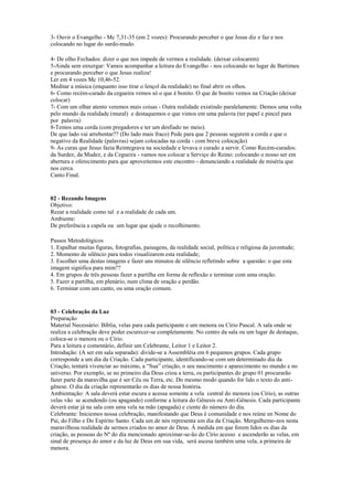 3- Ouvir o Evangelho - Mc 7,31-35 (em 2 vozes): Procurando perceber o que Jesus diz e faz e nos
colocando no lugar do surdo-mudo.
4- De olho Fechados: dizer o que nos impede de vermos a realidade. (deixar colocarem)
5-Ainda sem enxergar: Vamos acompanhar a leitura do Evangelho - nos colocando no lugar de Bartimeu
e procurando perceber o que Jesus realiza!
Ler em 4 vozes Mc 10,46-52.
Meditar a música (enquanto isso tirar o lençol da realidade) no final abrir os olhos.
6- Como recém-curado da cegueira vemos só o que é bonito. O que de bonito vemos na Criação (deixar
colocar)
7- Com um olhar atento veremos mais coisas - Outra realidade existindo paralelamente. Demos uma volta
pelo mundo da realidade (mural) e destaquemos o que vimos em uma palavra (ter papel e pincel para
por palavra)
8-Temos uma corda (com pregadores e ter um desfiado no meio).
De que lado vai arrebentar?? (Do lado mais fraco) Pede para que 2 pessoas segurem a corda e que o
negativo da Realidade (palavras) sejam colocadas na corda - com breve colocação)
9- As curas que Jesus fazia Reintegrava na sociedade e levava o curado a servir. Como Recém-curados:
da Surdez, da Mudez, e da Cegueira - vamos nos colocar a Serviço do Reino: colocando o nosso ser em
abertura e oferecimento para que aproveitemos este encontro - denunciando a realidade de miséria que
nos cerca.
Canto Final.
02 - Rezando Imagens
Objetivo:
Rezar a realidade como tal e a realidade de cada um.
Ambiente:
De preferência a capela ou um lugar que ajude o recolhimento.
Passos Metodológicos
1. Espalhar muitas figuras, fotografias, paisagens, da realidade social, política e religiosa da juventude;
2. Momento de silêncio para todos visualizarem esta realidade;
3. Escolher uma destas imagens e fazer uns minutos de silêncio refletindo sobre a questão: o que esta
imagem significa para mim??
4. Em grupos de três pessoas fazer a partilha em forma de reflexão e terminar com uma oração.
5. Fazer a partilha, em plenário, num clima de oração e perdão.
6. Terminar com um canto, ou uma oração comum.
03 - Celebração da Luz
Preparação
Material Necessário: Bíblia, velas para cada participante e um menora ou Círio Pascal. A sala onde se
realiza a celebração deve poder escurecer-se completamente. No centro da sala ou um lugar de destaque,
coloca-se o menora ou o Círio.
Para a leitura e comentário, definir um Celebrante, Leitor 1 e Leitor 2.
Introdução: (A ser em sala separada): divide-se a Assembléia em 6 pequenos grupos. Cada grupo
corresponde a um dia da Criação. Cada participante, identificando-se com um determinado dia da
Criação, tentará vivenciar ao máximo, a “Sua” criação, o seu nascimento e aparecimento no mundo e no
universo. Por exemplo, se no primeiro dia Deus criou a terra, os participantes do grupo 01 procurarão
fazer parte da maravilha que é ser Céu ou Terra, etc. Do mesmo modo quando for lido o texto do anti-
gênese. O dia da criação representarão os dias de nossa história.
Ambientação: A sala deverá estar escura e acessa somente a vela central do menora (ou Círio), as outras
velas vão se acendendo (ou apagando) conforme a leitura do Gênesis ou Anti-Gênesis. Cada participante
deverá estar já na sala com uma vela na mão (apagada) e ciente do número do dia.
Celebrante: Iniciemos nossa celebração, manifestando que Deus é comunidade e nos reúne en Nome do
Pai, do Filho e Do Espírito Santo. Cada um de nós representa um dia da Criação. Mergulhemo-nos nesta
maravilhosa realidade de sermos criados no amor de Deus. Á medida em que forem lidos os dias da
criação, as pessoas do Nº do dia mencionado aproximar-se-ão do Círio acesso e ascenderão as velas, em
sinal de presença do amor e da luz de Deus em sua vida, será ascesa também uma vela, a primeira de
menora.
 
