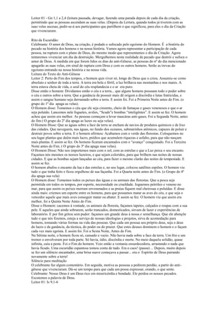 Leitor 01 - Gn 1,1 a 2,4 (leitura pausada, devagar, fazendo uma parada depois de cada dia da criação,
permitindo que as pessoas ascendam as suas velas. (Depois da Leitura, quando todos já tiverem com as
suas velas ascesas, pedir-se-á aos participantes que partilhem o que significou, para eles o dia da Criação
que vivenciaram.
Rito da Escuridão:
Celebrante: O amor de Deus, na criação, é podado e sufocado pelo egoísmo do Homem. É a história do
pecado na história dos homens e na nossa história. Vamos agora representar a participação de cada
pessoa, na ruptura com o plano de Deus, do mesmo modo que representamos o dia da Criação. Agora
tentaremos vivenciar um dia da destruição. Mergulhemos nesta realidade de pecado que destrói e sufoca o
amor de Deus. A medida em que forem lidos os dias do anti-Gênese, as pessoas do nº do dia mencionado
apagarão as suas velas, em sinal de ruptura com Deus e com os outros homens. Serão as trevas do
egoísmo entrando na nossa história e na nossa vida.
Leitura do Texto do Anti-Gênese
Leitor 2: Perto do Fim dos tempos, o homem quis viver só, longe do Deus que o criou. Assumiu-se como
absoluto e senhor de toda a terra. A terra era bela e fértil, a luz brilhava nas montanhas e nos mares. A
terra estava cheia de vida, o azul do céu resplandecia e o ar era puro.
Disse então o homem: Dividamos então o céu e a terra... que alguns homens possuam todo o poder sobre
o céu e outros sobre a terra. Que a ganância de possuir mais dê origem a discórdia e lutas fratricidas, e
assim o sangue humano seja derramado sobre a terra. E assim foi. Foi a Primeira Noite antes do Fim. (o
grupo do 1º dia apaga as velas).
O Homem disse: Tomemos o céu que ele seja cinzento, cheio de fumaças e gases venenosos e que o ar
seja poluído. Lancemos nele foguetes, aviões, “Scuds”e bombas “inteligêntes”. E assim se fez. O homem
achou que assim era melhor. As pessoas começam a levar mascáras anti-gases. Foi a Segunda Noite, antes
do fim ( O grupo do 2º dia apaga as luzes ou seja velas).
O Homem Disse: Que as águas sobre a face da terra se encham de navios de produtos químicos e de lixo
das cidades. Que naveguem, nas águas, no fundo dos oceanos, submarinhos atômicos, capazes de poluir e
destruir povos sobre a terra. E o homem afirmou: Acabamos com o verde das florestas. Coloquemos no
seu lugar plantas que deêm mais lucro, prédios que acumulem riquezas e asfalto, para que não nasçam
mais plantas. E assim se fez. Os homens ficaram encantados com o “avanço” conquistado. Foi a Terceira
Noite antes do Fim. ( O grupo do 3º dia apaga suas velas).
O Homem Disse: Não nos importemos mais com o sol, com as estrelas e que a Luz perca o seu encanto.
Façamos nós mesmos os nossos luzeiros, e que sejam coloridos, para que brilhem nas noites de nossas
cidades. E que as bombas sejam lançadas ao céu, para fazer o mesmo clarão das noites de tempestade. E
assim se fez.
O homem abafou o encanto da lua e das estrelas e, no seu lugar, colocou satélites espiões. O homem viu
tudo o que tinha feito e ficou orgulhoso de sua façanha. Foi a Quarta noite antes do Fim. (o Grupo do 4º
dia apaga sua vela)
O Homem disse: Tomemos todos os peixes das águas e os animais das florestas. Que a pesca seja
permitida em todos os tempos, por esporte, necessidade ou crueldade. Joguemos petróleo e veneno no
mar, para que assim os peixes morram envenenados e as praias fiquem mal cheirosas e poluídas. E disse
ainda mais: criemos um esporte entre os homens, para que possamos matar as aves do céu, e que seja o
vencedor aquele que mais aves conseguir matar ou abater. E assim se fez. O homem viu que assim era
melhor, foi a Quinta Noite Antes do Fim.
Disse o Homem: cacemos à vontade, os animais da floresta, façamos tapetes, calçados e roupas com a sua
pele. E aqueles que ainda sobrarem, serão trancados, domesticados, sirvam de lazer e experiências de
laboratório. E por fim gritou sem pudor: façamos um grande deus á nossa e semelhança. Que ele abençõe
tudo o que nós fizemos, esteja a serviço de nossas ideologias e projetos, sirva de acomodação para
homens, tomando várias formas na vida das pessoas. Que cada um possua seu próprio deus, seja o deus
do lucro e da ganância, da técnica, do poder ou do prazer. Que estes deuses dominem o homem e o façam
cada vez mais egoísta. E assim foi. Foi a Sexta Noite, Antes do Fim.
Na Sétima noite, o homem ficou só, cansado e vazio. Não havia nada sobre a face da terra. Um frio e um
tremor o envolveram por toda parte. Só havia, ódio, discórdia e morte. No meio daquela solidão, quase
infinita, caiu a peste. Foi o Fim do homem. Veio então a ventania ensurdecedora, arrastando o nada que
havia ficado. Uma escuridão espantosa tomou conta de tudo. Era o caos! (pausa) ... Depois, muito depois
se fez um silêncio encantador, uma brisa suave começava a passar... era o Espírito de Deus pairando
novamente sobre a terra!
Silêncio para meditação
O celebrante faz algum comentário. Em seguida, motiva as pessoas a pedirem perdão, a partir do anti-
gênese que vivenciaram. Dá-se um tempo para que cada um possa expressar, orando, o que sente.
Celebrante: Nosso Deus é um Deus rico em misericórdia e bondade. Ele perdoa os nossos pecados.
Escutemos a palavra de Deus.
Leitor 01: Is 9,1-6
 