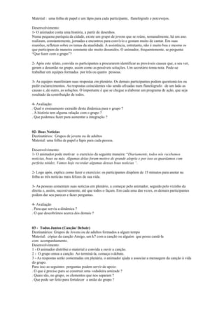 Material : uma folha de papel e um lápis para cada participante, flanelógrafo e percevejos.
Desenvolvimento:
1- O animador conta uma história, a partir de desenhos.
Numa pequena paróquia da cidade, existe um grupo de jovens que se reúne, semanalmente, há um ano.
realizam, constantemente, jornadas e encontros para convívio e gostam muito de cantar. Em suas
reuniões, refletem sobre os temas da atualidade. A assistência, entretanto, não é muito boa e mesmo os
que participam de maneira constante são muito desunidos. O animador, frequentemente, se pergunta:
“Que fazer com o grupo”?
2- Após este relato, convida os participantes a procurarem identificar as prováveis causas que, a seu ver,
geram a desunião no grupo, assim como as possíveis soluções. Um secretário toma nota. Pode-se
trabalhar em equipes formadas por três ou quatro pessoas.
3- As equipes manifestam suas respostas em plenário. Os demais participantes podem questioná-los ou
pedir esclarecimentos. As respostas coincidentes vão sendo afixadas num flanelógrafo: de um lado as
causas e, de outro, as soluções. O importante é que se chegue a elaborar um programa de ação, que seja
resultado da contribuição de todos.
4- Avaliação:
. Qual o ensinamento extraído desta dinãmica para o grupo ?
. A história tem alguma relação com o grupo ?
. Que podemos fazer para aumentar a integração ?
02- Boas Notícias
Destinatários: Grupos de jovens ou de adultos
Material: uma folha de papel e lápis para cada pessoa.
Desenvolvimento:
1- O animador pode motivar o exercício da seguinte maneira: “Diariamente, todos nós recebemos
notícias, boas ou más. Algumas delas foram motivo de grande alegria e por isso as guardamos com
perfeita nitidez. Vamos hoje recordar algumas dessas boas notícias “.
2- Logo após, explica como fazer o exercício: os participantes dispõem de 15 minutos para anotar na
folha as três notícias mais felizes de sua vida.
3- As pessoas comentam suas notícias em plenário, a começar pelo animador, seguido pelo vizinho da
direita e, assim, sucessivamente, até que todos o façam. Em cada uma das vezes, os demais participantes
podem dar seu parecer e fazer perguntas.
4- Avaliação
. Para que serviu a dinâmica ?
. O que descobrimos acerca dos demais ?
03 - Todos Juntos (Canção/ Debate)
Destinatários: Grupos de Jovens ou de adultos formados a algum tempo
Material: cópias da canção Amigo, um k7 com a canção ou alguém que possa cantá-la
com acompanhamento.
Desenvolvimento:
1 - O animador distribui o material e convida a ouvir a canção.
2 - O grupo entoa a canção. Ao terminá-la, começa o debate.
3 - As respostas serão comentadas em plenária. o animador ajuda a associar a mensagem da canção à vida
do grupo.
Para isso as seguintes perguntas podem servir de apoio:
. O que é preciso para se construir uma vedadeira amizade ?
. Quais são, no grupo, os elementos que nos separam ?
. Que pode ser feito para fortalecer a união do grupo ?
 