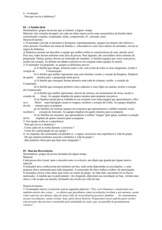 4 - Avaliação:
. Para que serviu a dinâmica ?
04 - A família ideal
Destinatários: grupos de jovens que se reúnem a algum tempo.
Material: oito corações de papel; em cada um deles estará escrito uma característica da família ideal:
comunicação, respeito, cooperação, união, compreensão, fé , amizade, amor.
Desenvolvimento;
1- O animador convida os presentes a formarem, espontaneamente, equipes em número não inferior a
cinco pessoas. Escolhem um nome de família e, colocando-se a uns cinco metros do animador, ouvem as
regras da dinâmica.
A dinâmica consiste em descobrir a equipe que melhor reflete as características de uma família ideal.
Para isso, todos devem enfrentar uma série de provas. Para algumas, são concedidos vários minutos de
preparação. Outras, porém, devem ser realizadas de imediato. A família (equipe) que vence uma prova,
recebe um coração. As últimas atividades realizam-se em conjunto (duas equipes se unem).
2- O animador vai propondo as equipes as diferentes provas:
a) A família que chegar primeiro junto a ele, com a lista de todos os seus integrantes, recebe o
coração da Comunicação.
b) A família que melhor representar uma cena familiar, recebe o coração do Respeito. Dispõem
de quatro minutos para a preparação desta prova.
c) A família que conseguir formar primeiro uma roda de crianças, recebe o coração da
Cooperação.
d) A família que conseguir primeiro cinco cadernos e cinco lápis ou canetas, recebe o coração
da Compreensão.
e) A família que melhor representar, através da mímica, um ensinamento de Jesus, recebe o
coração do Amor. As equipes dispõem de quatro minutos para preparar esta prova.
f) As famílias (nesta prova, trabalha-se em conjunto com outra equipe) que apresentarem a Miss
ou o Mister mais barrigudo (usam-se roupas), recebem o coração da União. As equipes dispõem
de três minutos para se preparar.
g) As famílias (as mesmas equipes em conjunto) que apresentarem o melhor conjunto vocal,
recebem o coração da Amizade. As equipes dispõem de quatro minutos para se preparar.
h) As famílias (as mesmas) que apresentarem o melhor “slogan” pela igreja, recebem o coração
da Fé. dispõem de quatro minutos para se preparar.
3- Em equipe avalia-se a experiência:
. Para que serviu a dinâmica ?
. Como cada um se sentiu durante o exercício ?
. Como foi a participação de sua equipe ?
4- As respostas são comentadas em plenário e, a seguir, associa-se esta experiência à vida do grupo.
. De que maneira podemos associar a dinâmica à vida do grupo ?
. Que podemos fazer para que haja mais integração ?
05 - Baú das Recordações
Destinatários: grupos de jovens formados há algum tempo
Material:
Cada pessoa deve trazer para o encontro uma recordação, um objeto que guarda por algum motivo
especial.
O animador deve confeccionar previamente um baú, onde serão depositadas as recordações , e uma
pequena chave numerada para cada integrante. A numeração da chave indica a ordem de participação.
O animador coloca o baú sobre uma mesa, no centro do grupo. Ao lado dele, encontram-se as chaves
numeradas. À medida que os participantes vão chegando, depositam sua recordação no baú, retiram uma
chave e vão ocupar seu assento, formando um círculo em volta do baú.
Desenvolvimento:
1- O animador motiva o exercício com as seguintes palavras: “Nós, seres humanos, comunicamo-nos
também através das coisas ... os objetos que guardamos como recordações revelam a nós mesmos, assim
como expressa aos demais, algo de nossa vida, de nossa história pessoal e familiar ... Ao comentarmos
nossas recordações, vamos revelar, hoje, parte dessa história. Preparemos nosso espírito para receber
este presente tão precioso constituído pela intimidade do outro, que vai partilhá-la gratuitamente
conosco”.
 