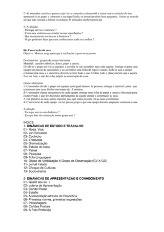 2 - O animador convida a pessoa cuja chave contenha o número 01 a retirar sua recordação do baú,
apresentá-la ao grupo e comentar o seu significado; os demais podem fazer perguntas. Assim se procede
até que seja retirada a última recordação. O animador também participa.
3- Avaliação:
. Para que serviu o exercício ?
. Como nos sentimos ao cometar nossas recordações ?
. Que ensinamento nos trouxe a dinâmica ?
. O que podemos fazer para nos conhecermos cada vez melhor ?
06- Construção da casa
Objetivo: Mostrar ao grupo o que é nucleação e quais seus passos.
Destinatários : grupos de jovens iniciantes
Material : canudos plásticos, durex, papel e caneta.
Divide-se o grupo em várias equipes, e escolhe-se um secretário para cada equipe. Entrega-se para cada
equipe um pacote de canudinhos e ao secretário uma folha de papel e caneta. Pede-se que a equipe
construa uma casa, e o secretário deverá escrever tudo o que for dito, todo o planejamento que a equipe
fizer ou falar, e não deve dar palpite na construção da casa.
Desenvolvimento:
1- O animador divide o grupo em equipes com igual número de pessoas, entrega o material e pede que
construam uma casa. Define um tempo de 15 minutos.
2- O animador chama uma pessoa de cada equipe, entrega uma folha de papel e caneta e lhes pede para
escrever tudo o que for dito pelos participantes da equipe durane a construção da casa.
3- Em plenário as casas serão expostas para que todos possam ver as casas construídas.
4- O secretário de cada equipe vai ler para o grupo o que sua equipe discutiu enquanto construia a casa.
Avaliação:
. Para que serviu esta dinâmica ?
. Em que fase da construção nosso grupo está ?
ÍNDICE
1- DINÂMICAS DE ESTUDO E TRABALHO
01- Roda Viva
02- Juri Simulado
03- Cochicho
04- Entrevista
05- Dramatização
06- Estudo do meio
07- Painel
08- Pesquisa
09- Foto-Linguagem
10- Grupo de Verblização X Grupo de Observação (GV X GO)
11- Jornal Falado
12- Choque de Culturas
13- Socio-drama
2- DINÂMICAS DE APRESENTAÇÃO E CONHECIMENTO
01- Quem sou eu ?
02- Loteria de Apresentação
03- Cartão Postal
04- Eptáfio
05- Apresentação através de Desenhos
06- Primeiros nomes, primeiras impressões
07- Personagens
08- Cartões Postais
09- A Foto Preferida
 