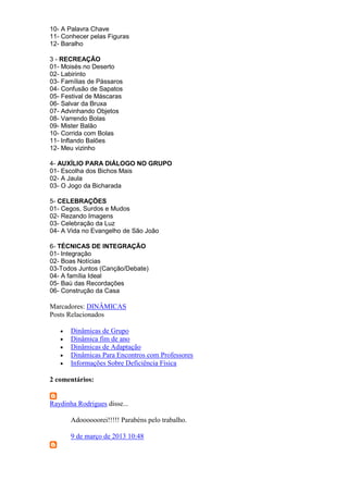 10- A Palavra Chave
11- Conhecer pelas Figuras
12- Baralho
3 - RECREAÇÃO
01- Moisés no Deserto
02- Labirinto
03- Famílias de Pássaros
04- Confusão de Sapatos
05- Festival de Máscaras
06- Salvar da Bruxa
07- Advinhando Objetos
08- Varrendo Bolas
09- Mister Balão
10- Corrida com Bolas
11- Inflando Balões
12- Meu vizinho
4- AUXÍLIO PARA DIÁLOGO NO GRUPO
01- Escolha dos Bichos Mais
02- A Jaula
03- O Jogo da Bicharada
5- CELEBRAÇÕES
01- Cegos, Surdos e Mudos
02- Rezando Imagens
03- Celebração da Luz
04- A Vida no Evangelho de São João
6- TÉCNICAS DE INTEGRAÇÃO
01- Integração
02- Boas Notícias
03-Todos Juntos (Canção/Debate)
04- A família Ideal
05- Baú das Recordações
06- Construção da Casa
Marcadores: DINÂMICAS
Posts Relacionados
 Dinâmicas de Grupo
 Dinâmica fim de ano
 Dinâmicas de Adaptação
 Dinâmicas Para Encontros com Professores
 Informações Sobre Deficiência Física
2 comentários:
Raydinha Rodrigues disse...
Adoooooorei!!!!! Parabéns pelo trabalho.
9 de março de 2013 10:48
 