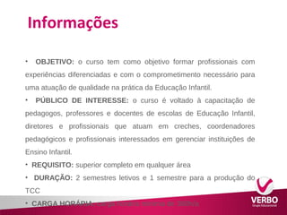 Informações 
• OBJETIVO: o curso tem como objetivo formar profissionais com 
experiências diferenciadas e com o comprometimento necessário para 
uma atuação de qualidade na prática da Educação Infantil. 
• PÚBLICO DE INTERESSE: o curso é voltado à capacitação de 
pedagogos, professores e docentes de escolas de Educação Infantil, 
diretores e profissionais que atuam em creches, coordenadores 
pedagógicos e profissionais interessados em gerenciar instituições de 
Ensino Infantil. 
• REQUISITO: superior completo em qualquer área 
• DURAÇÃO: 2 semestres letivos e 1 semestre para a produção do 
TCC 
• CARGA HORÁRIA: carga horária mínima de 360h/a 
 