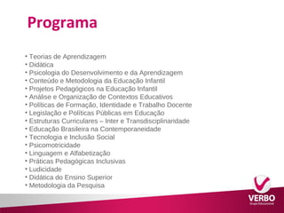 Programa 
• Teorias de Aprendizagem 
• Didática 
• Psicologia do Desenvolvimento e da Aprendizagem 
• Conteúdo e Metodologia da Educação Infantil 
• Projetos Pedagógicos na Educação Infantil 
• Análise e Organização de Contextos Educativos 
• Políticas de Formação, Identidade e Trabalho Docente 
• Legislação e Políticas Públicas em Educação 
• Estruturas Curriculares – Inter e Transdisciplinaridade 
• Educação Brasileira na Contemporaneidade 
• Tecnologia e Inclusão Social 
• Psicomotricidade 
• Linguagem e Alfabetização 
• Práticas Pedagógicas Inclusivas 
• Ludicidade 
• Didática do Ensino Superior 
• Metodologia da Pesquisa 
 