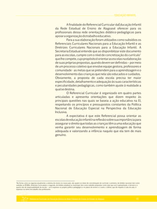 EDUCAÇÃO INFANTIL
Referencial Curricular da Educação Básica da Rede Estadual de Ensino do Estado de Alagoas 13
A finalidade do Referencial Curricular daEducação Infantil
da Rede Estadual de Ensino de Alagoasé oferecer para os
profissionais dessa rede orientações didático­pedagógicas para
apoiaraorganizaçãodotrabalhoeducativo.
Para a sua elaboração foram utilizados como subsídios os
Referenciais Curriculares Nacionais para a Educação Infantil e as
Diretrizes Curriculares Nacionais para a Educação Infantil. A
Secretaria Estadual entende que ao disponibilizar este documento
1
para as escolas, cumpre com o nível de concretização do currículo
quelhecompete,cujopropósitoéorientarasescolasnaelaboração
desuasprópriaspropostas,quandodevemserdefinidas– pormeio
de um processo coletivo que envolve equipe gestora, professores e
comunidade ­ as metas que se pretendem para a aprendizagem e o
desenvolvimento das crianças que nela são educados e cuidados.
Obviamente, a proposta de cada escola precisa ter maior
especificidade, detalhamento e adequação às suas características
e peculiaridades pedagógicas, como também ajuste à realidade a
qualsedestina.
O Referencial Curricular é organizado em quatro partes
articuladas e apresenta orientações que dizem respeito às
principais questões nas quais se baseia a ação educativa na EI,
respeitando os princípios e pressupostos constantes da Política
Nacional de Educação Especial na Perspectiva da Educação
Inclusiva.
A expectativa é que este Referencial possa orientar as
escolasdeeducaçãoinfantilnareflexãosobresuaimportânciapara
assegurar o direito que todas as crianças têm a uma educação que
venha garantir seu desenvolvimento e aprendizagem de forma
adequada e valorizando a infância naquilo que ela tem de mais
genuíno.
1
Na forma como se organiza atualmente o sistema de ensino no nosso país, são quatro os níveis de concretização do currículo: o primeiro, de âmbito nacional, tem como
subsídio os RCNEIs, Diretrizes Curriculares; o segundo, de âmbito estadual ou municipal, tem como subsídio propostas como esta que ora é apresentada; o terceiro e o
quarto são de responsabilidade da escola – um é expresso no projeto político pedagógico e no plano de ensino e o outro, o último, que diz respeito à sala de aula, é
expresso na rotina de trabalho dos professores.
 