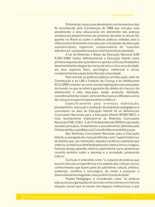 EDUCAÇÃO INFANTIL
Referencial Curricular da Educação Básica da Rede Estadual de Ensino do Estado de Alagoas 17
Odireitodacriançaaseratendidaemcrechesepréescolas
foi reconhecido pela Constituição de 1988 que vinculou esse
atendimento à área educacional em detrimento das práticas
assistenciais predominantes nas primeiras décadas no século XX,
quando no Brasil as ações e políticas públicas voltadas para a
infância eram fortemente marcadas por concepções de educação
assistencialista, higienista, compensatória de “supostas
deficiências”epreparatóriasparaonívelfuturodeescolaridade.
A Lei de Diretrizes e Bases da Educação Nacional (LDB
9.394/1996) institui definitivamente a Educação Infantil como
primeira etapa da educação básica e aponta como sua finalidade o
desenvolvimento integral da criança de zero a cinco anos de idade,
em seus aspectos físico, psicológico, intelectual e social,
complementandoaaçãodafamíliaedacomunidade.
Para orientar as políticas públicas em Educação, além da
Constituição e da LDB o Estatuto da Criança e do Adolescente
(ECA,1990)constitui­secomoumadaslegislaçõesmaisavançadas
do mundo, no que se refere à garantia dos direito da criança e do
adolescente à vida, educação, saúde, proteção, liberdade,
convivênciafamiliarelazer,vemcontribuirparaasreflexõesacerca
dacriançaeosaspectosqueenvolvemainfância.
Especificamente para orientara elaboração,
planejamento, execução e avaliação de propostas pedagógicas e
curriculares na área de Educação Infantil há os Referenciais
Curriculares Nacionais para a Educação Infantil (RCNEI/MEC), e
mais recentemente instituíram­se as Diretrizes Curriculares
Nacionais(CNE/CEBn. 5,de17dedezembrode2009)emqueestão
reunidos princípios, fundamentos e procedimentos definidos pela
CâmeradeEducaçãoBásicadoConselhoNacionaldeEducação.
Nas Diretrizes Curriculares Nacionais para a Educação
Infantil,aconcepçãodecriançaédefinidacomo“sujeitohistóricoe
de direitos que, nas interações, relações e práticas cotidianas que
vivência,constróisuaidentidadepessoalecoletiva,brinca,imagina,
fantasia,deseja,aprende,observa,experimenta,narra,questionae
constrói sentidos sobre a natureza e a sociedade, produzindo
cultura”.
Currículo é entendido como “o conjunto de práticas que
buscam articular as experiências e os saberes das crianças com os
conhecimentos que fazem parte do patrimônio cultural, artístico,
ambiental, científico e tecnológico, de modo a promover o
desenvolvimentointegraldecriançasde0a5anosdeidade”.
Projeto Pedagógico é considerado como “as práticas
educacionaisorganizadasemtornodoconhecimentoeemmeioàs
relações sociais que se travam nos espaços institucionais, e que
 
