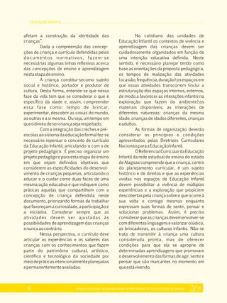 EDUCAÇÃO INFANTIL
Referencial Curricular da Educação Básica da Rede Estadual de Ensino do Estado de Alagoas18
afetam a construção da identidade das
crianças”.
Dada a compreensão das concep­
ções de criança e currículo defendidas pelos
documentos normativos, fazem­se
necessárias algumas linhas reflexivas acerca
das concepções de ensino e aprendizagem
nestaetapadeensino.
A criança constitui­secomo sujeito
social e histórico, portador e produtor de
cultura. Desta forma, entende­se que nessa
fase da vida tem que se considerar o que é
específico da idade e, assim, compreender
essa fase como: tempo de brincar,
experimentar, descobrir as coisas do mundo,
os outros e a si mesma. Ou seja, um tempo em
queodireitodesercriançasejarespeitado.
Com a integração das creches e pré­
escolasaosistemadaeducaçãoformalfez­se
necessário repensar o conceito de currículo
da Educação Infantil, articulando­o com o de
projeto pedagógico. É preciso organizar um
projeto pedagógico para esta etapa de ensino
em que sejam definidos objetivos que
considerem as especificidades do desenvol­
vimento de crianças pequenas, articulando o
educar e o cuidar como duas faces de uma
mesma ação educativa e que indiquem como
práticas aquelas que compartilhem com a
concepção de criança defendida neste
documento, priorizando formas de trabalhar
quefavoreçamacuriosidade,aparticipaçãoe
a iniciativa. Considerar sempre que as
atividades devem ser ajustadas às
possibilidades de aprendizagem das crianças
enuncaaocontrário.
Nessa perspectiva, o currículo deve
articular as experiências e os saberes das
crianças com os conhecimentos que fazem
parte do patrimônio cultural, artístico,
científico e tecnológico da sociedade por
meiodepráticasintencionalmenteplanejadas
epermanentementeavaliadas.
No cotidiano das unidades de
Educação Infantil os contextos de vivência e
aprendizagem das crianças devem ser
cuidadosamente organizados em função de
uma intenção educativa definida. Neste
sentido, é necessário planejar tendo como
base as orientações da proposta pedagógica,
os tempos de realização das atividades
(ocasião,frequência,duração);osespaçosem
que essas atividades transcorrem (inclui a
estruturação dos espaços internos, externos,
de modo a favorecer as interações infantis na
exploração que fazem do ambiente);os
materiais disponíveis; as interações de
diferentes naturezas: crianças da mesma
idade, crianças de idades diferentes, crianças
eadultos.
As formas de organização deverão
considerar os princípios e condições
apresentados pelas Diretrizes Curriculares
NacionaisparaaEducaçãoInfantil.
OReferencialCurriculardaEducação
Infantil da rede estadual de ensino do estado
de Alagoas compreende que a criança, centro
do planejamento curricular, é um sujeito
histórico e de direitos e que as experiências
vividas nos espaços de Educação Infantil
devem possibilitar a vivência de múltiplas
experiências e a exploração que propiciem
descobertaspelacriançasobreoqueocorreà
sua volta e consigo mesmas enquanto
expressam suas formas de sentir, pensar e
solucionar problemas. Assim, é preciso
considerarqueascriançasdevemenvolver­se
comdiferenteslinguagensevalorizarolúdico,
as brincadeiras, as culturas infantis. Não se
trata de transmitir à criança uma cultura
considerada pronta, mas de oferecer
condições para que ela se aproprie de
determinadas aprendizagens que promovam
odesenvolvimentodasformasdeagir,sentire
pensar que são marcantes no momento em
queestávivendo.
 