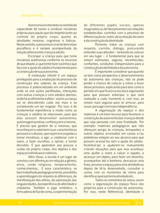 EDUCAÇÃO INFANTIL
Referencial Curricular da Educação Básica da Rede Estadual de Ensino do Estado de Alagoas26
Autonomiaéentendidanosentidode
capacidade de tomar e conduzir iniciativas
próprias para aquilo que diz respeito tanto ao
controle do próprio corpo, quanto às
atividades motoras, cognitivas e lúdicas.
Nestesentido,autonomiaésinaldebemestar
psicofísico e é sempre acompanhada da
relaçãoafetivaentrecriançaeadulto.
Encorajar a criança para que tome
iniciativas autônomas conforme os recursos
dequedispõe,e,quetentefazersozinhaoque
faz com a ajuda do adulto é fundamental para
aconstruçãodesuaautonomia.
A instituição infantil é um espaço
privilegiado para a ampliação do processo de
construção dos saberes da criança. Este
processo é potencializado em um ambiente
onde se vive ações partilhadas, interações
com outras crianças e com adultos atentos,
ondeháacolhimentoeafeto– assim,acriança
vai se descobrindo cada vez mais e se
constituindo um ser singular. Por isso, é de
fundamental importância o modo como as
crianças e adultos se relacionam, para que
elas possam desenvolver autoestima,
autoimagempositiva,confiançaemsimesma.
É preciso que gostem de si mesmas, que
reconheçam e valorizem suas características
pessoais e culturais, que sejam encorajadas a
tomar iniciativas, a agir, a colaborar com o
outro, a fazer escolhas, a opinar, a tomar
decisões. E que aprendam aos poucos a
cuidar do próprio corpo, dos objetos e dos
espaçosindividuaisecoletivos.
Além disso, a escola é um lugar de
convívio com diferenças em relação a gênero,
etnia, credo religioso, temperamento,
conhecimentos... E essa característica, se
bemtrabalhadapedagogicamente,possibilita
a aprendizagem do respeito às diferenças, da
manifestação dos afetos, da valorização das
singularidades,daexperiênciadealteridadee
cidadania. Também o jogo simbólico, a
brincadeiradefazdeconta,aexperimentação
de diferentes papéis sociais, apenas
imaginados ou de fato presentes nas relações
estabelecidas, contribui com o processo de
diferenciaçãoeu­outro,deaceitaçãodooutro
edaconstruçãodaidentidade.
Portanto, tratar as crianças com
respeito, carinho, diálogo, procurando
entender suas atitudes – tentando se colocar
em seu lugar – é fundamental para que se
sintam estimadas, seguras, reconhecidas,
confiantes, condições indispensáveis para a
construçãodaidentidadeedaautonomia.
É importante considerar que quando
se tem como perspectiva o desenvolvimento
da autonomia das crianças, não se pode
perder a chance de colocar a rotina a favor
desse processo, explicando para elas como o
período em que ficará na escola é organizado
para que possam antecipar o que será
realizado a cada momento e, com isso, se
sintam mais seguras para se arriscar, para
ousar,paraagircommaisindependência.
A organização do espaço e dos
materiais é um bom recurso para favorecer a
construção da autonomia das crianças desde
que seja pensada com esta finalidade. Por
exemplo: materiais pedagógicos que não
ofereçam perigo às crianças, brinquedos e
outros objetos arrumados em caixas e/ou
prateleiras estejam ao seu alcance para que
possam acessá­los sem a ajuda do adulto.
Incentivá­las a ajudarem­se mutuamente
criando situações para que isso aconteça:
uma ajudar a outra a calçar o sapato, a
alcançar um objeto, para fazer um desenho,
acompanhar até o banheiro, descascar uma
fruta,arrumaroespaçoparaumaatividadeou
depois de tê­la desenvolvido, consultar o
cartaz com os momentos da rotina para
identificarqualapróximaatividadeetc.
Todos os momentos da rotina, assim
como a organização do espaço físico são
propícios para a construção da autonomia.
Por isso, neste Referencial, identidade e
 